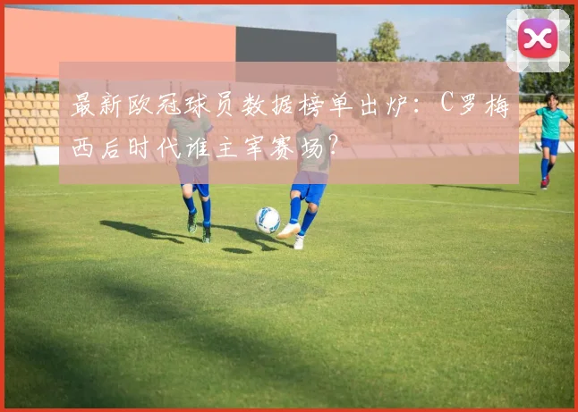 最新欧冠球员数据榜单出炉：C罗梅西后时代谁主宰赛场？