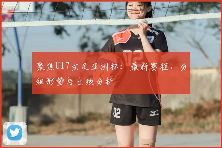 聚焦U17女足亚洲杯：最新赛程、分组形势与出线分析