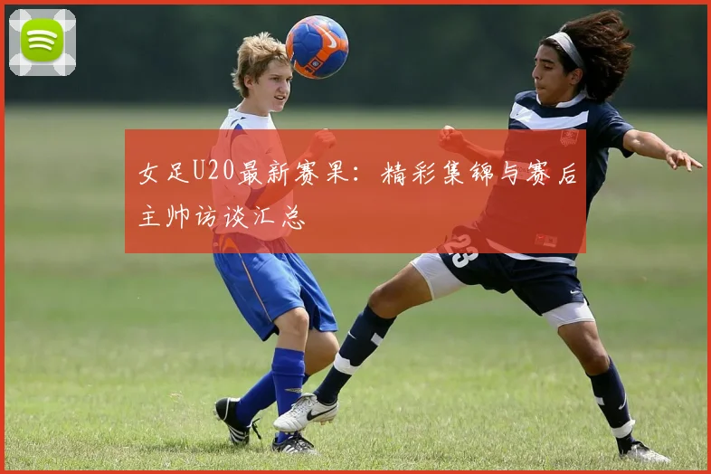 女足U20最新赛果：精彩集锦与赛后主帅访谈汇总