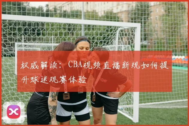 权威解读:CBA视频直播新规如何提升球迷观赛体验