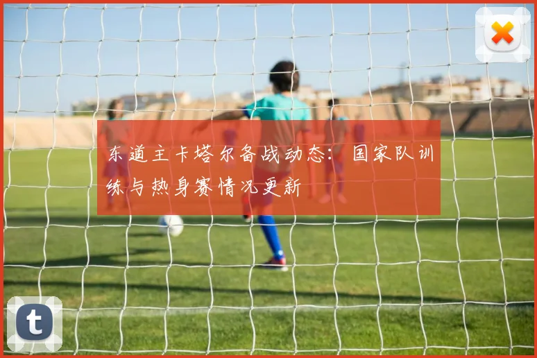 东道主卡塔尔备战动态:国家队训练与热身赛情况更新