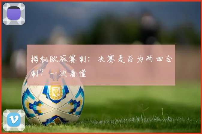揭秘欧冠赛制：决赛是否为两回合制？一次看懂