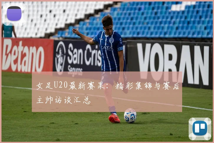 女足U20最新赛果：精彩集锦与赛后主帅访谈汇总