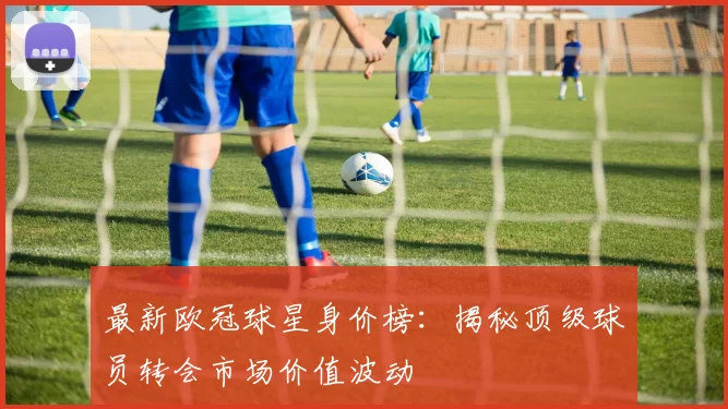 最新欧冠球星身价榜：揭秘顶级球员转会市场价值波动