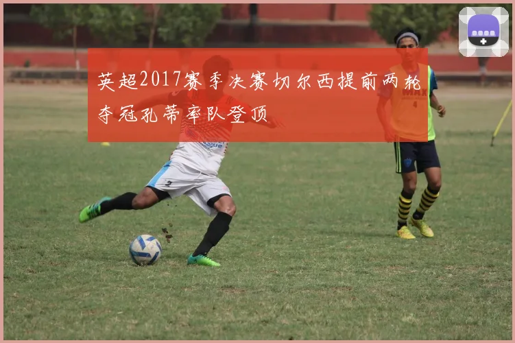 英超2017赛季决赛切尔西提前两轮夺冠孔蒂率队登顶