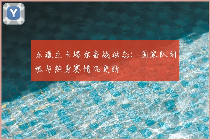 东道主卡塔尔备战动态：国家队训练与热身赛情况更新
