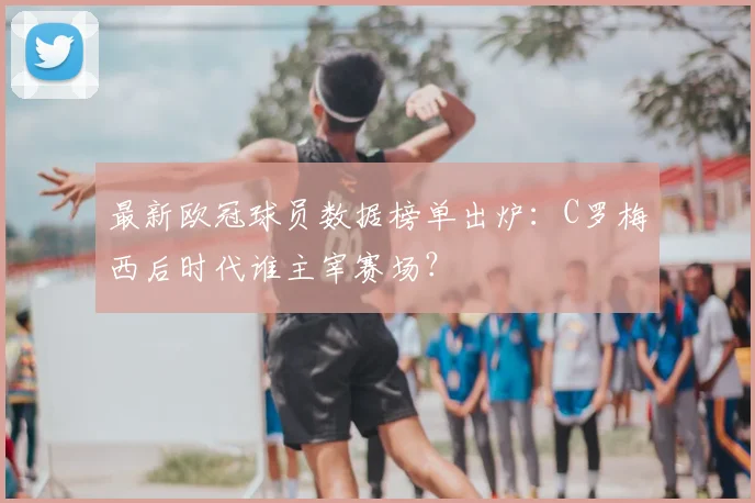 最新欧冠球员数据榜单出炉:C罗梅西后时代谁主宰赛场?