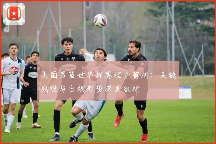 美国男篮世界杯赛程全解析:关键战役与出线形势深度剖析