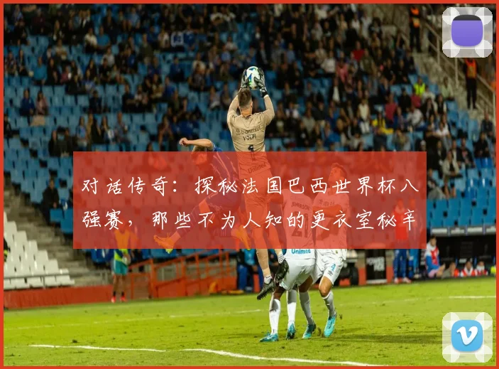 对话传奇：探秘法国巴西世界杯八强赛，那些不为人知的更衣室秘辛