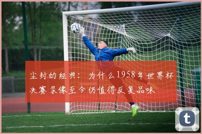 尘封的经典:为什么1958年世界杯决赛录像至今仍值得反复品味