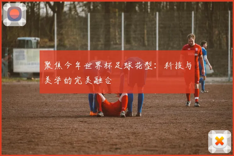 聚焦今年世界杯足球花型：科技与美学的完美融合