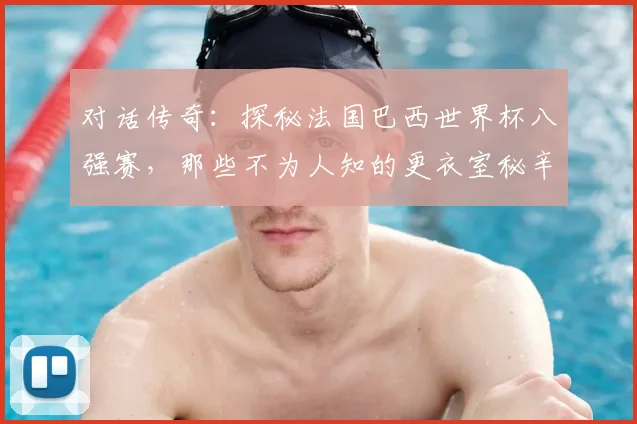 对话传奇：探秘法国巴西世界杯八强赛，那些不为人知的更衣室秘辛