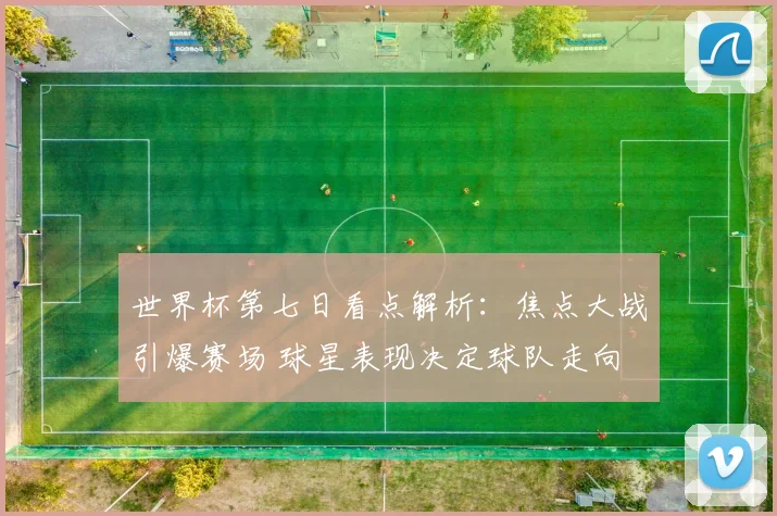 世界杯第七日看点解析：焦点大战引爆赛场 球星表现决定球队走向