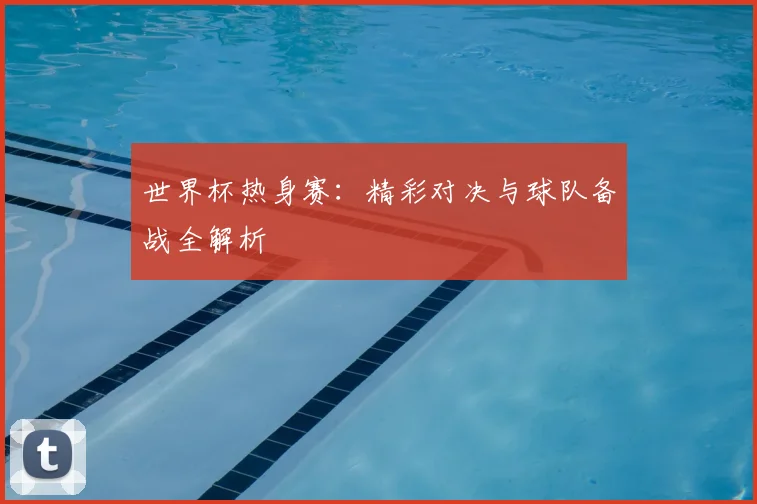 世界杯热身赛:精彩对决与球队备战全解析