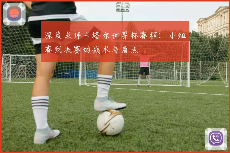 深度点评卡塔尔世界杯赛程:小组赛到决赛的战术与看点