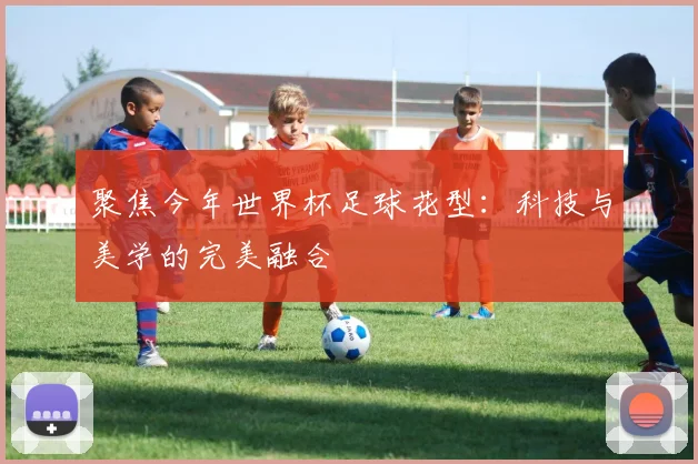 聚焦今年世界杯足球花型:科技与美学的完美融合