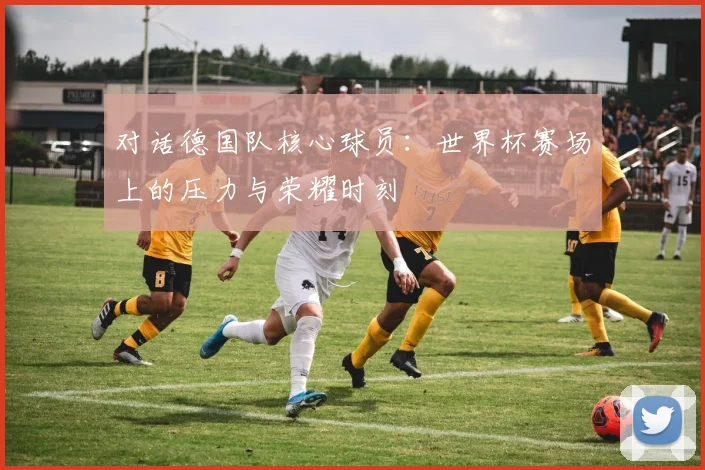 对话德国队核心球员：世界杯赛场上的压力与荣耀时刻