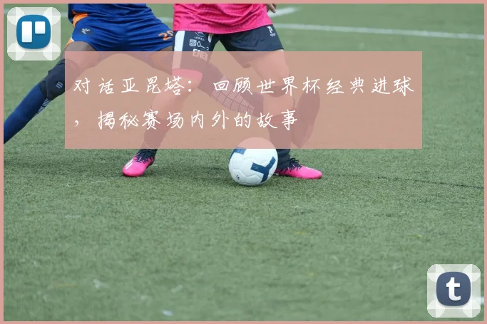 对话亚昆塔：回顾世界杯经典进球，揭秘赛场内外的故事