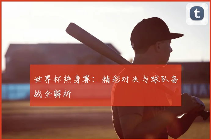 世界杯热身赛：精彩对决与球队备战全解析