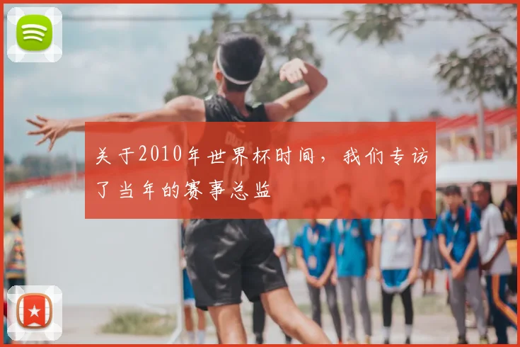 关于2010年世界杯时间,我们专访了当年的赛事总监