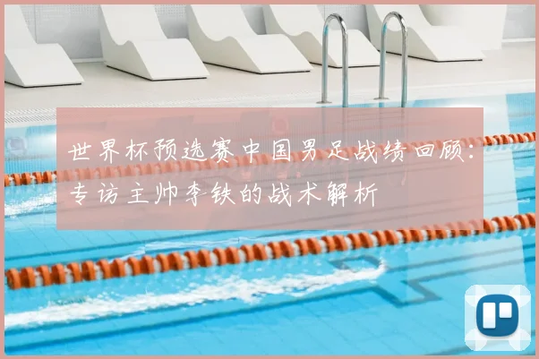 世界杯预选赛中国男足战绩回顾：专访主帅李铁的战术解析