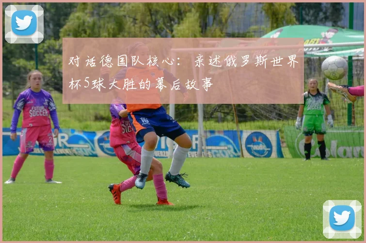 对话德国队核心：亲述俄罗斯世界杯5球大胜的幕后故事
