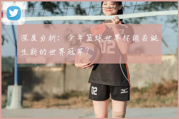 深度分析：今年篮球世界杯能否诞生新的世界冠军？