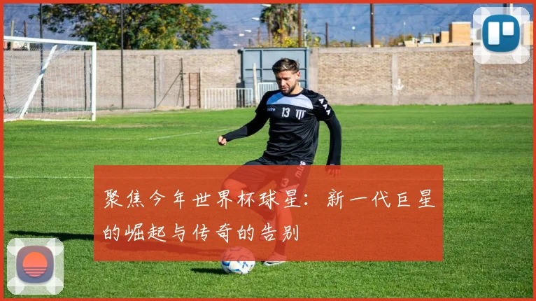 聚焦今年世界杯球星:新一代巨星的崛起与传奇的告别
