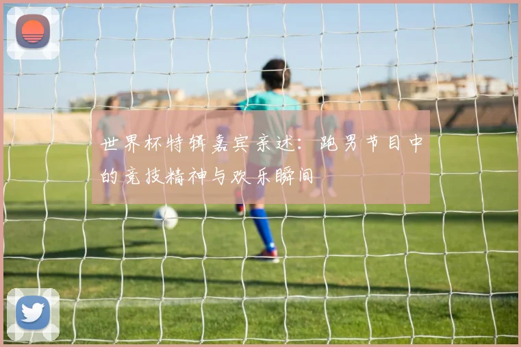 世界杯特辑嘉宾亲述：跑男节目中的竞技精神与欢乐瞬间