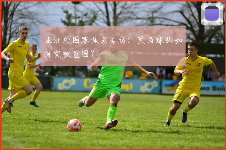 亚洲外围赛焦点专访：黑马球队如何突破重围？