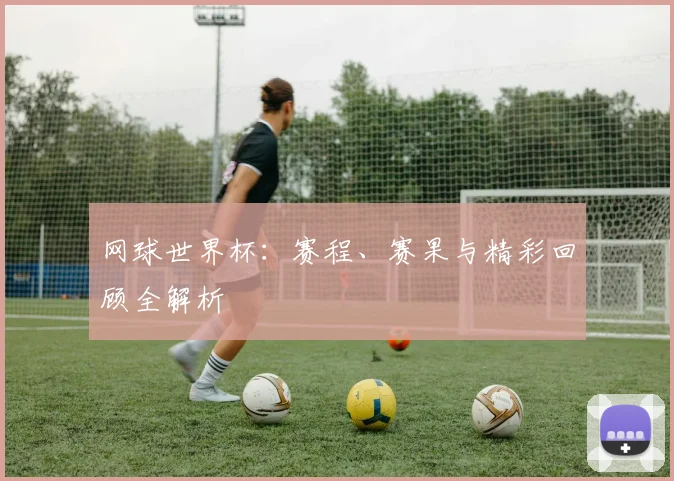 网球世界杯：赛程、赛果与精彩回顾全解析